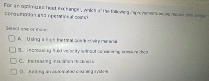 For an optimized heat exchanger, which of the following improvements would reduce tom energ
consumption and operational costs?
Select one or more:
A. Using a high thermal conductivity material
B. Increasing fluid velocity without considering pressure drop
C. Increasing insulation thickness
D. Adding an automated cleaning system