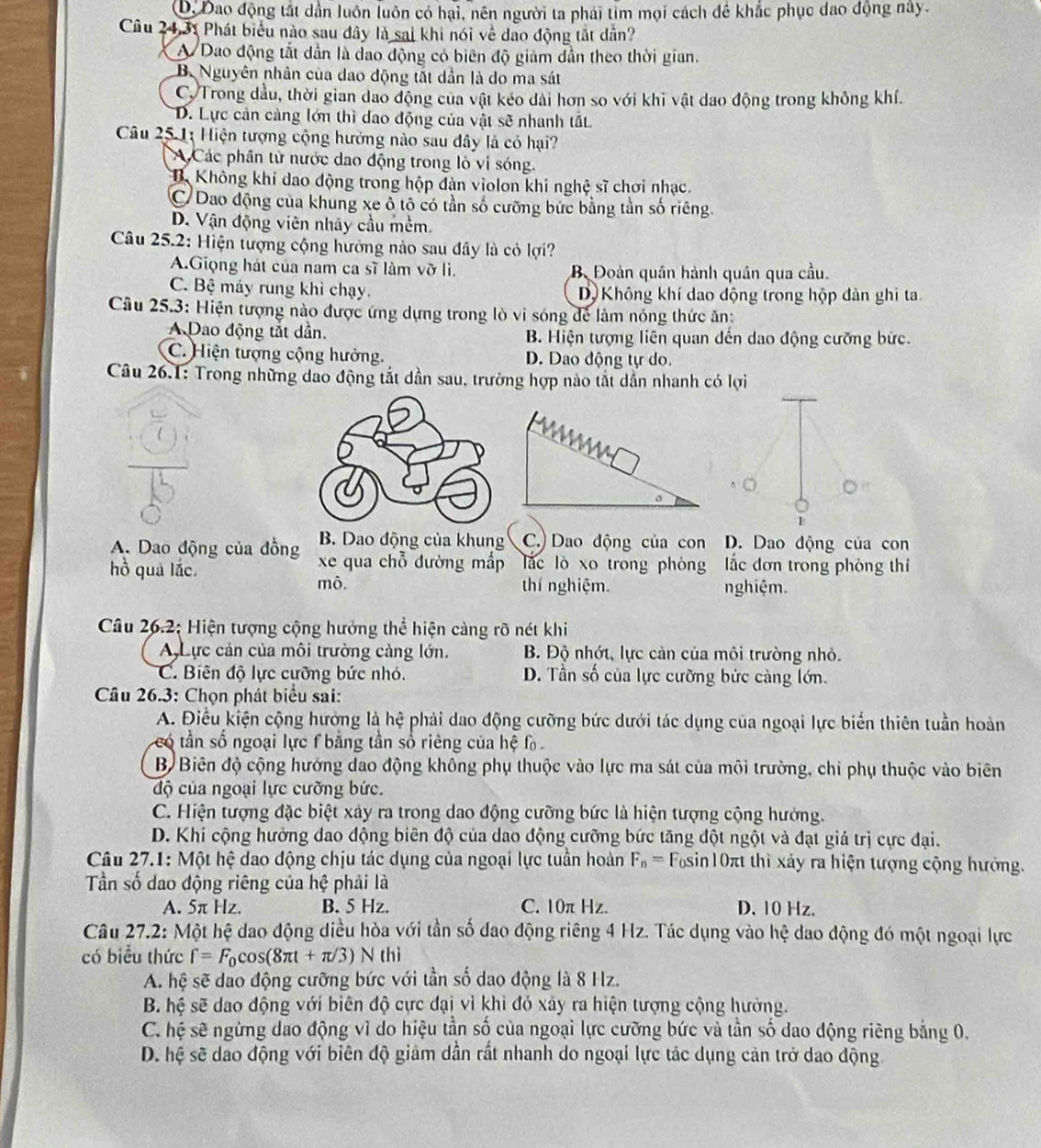 D. Đao động tắt dần luôn luôn có hại, nên người ta phái tìm mọi cách đề khắc phục dao động này.
Câu 24,31 Phát biểu nào sau đây là sai khi nói về dao động tắt dân?
A Dao động tắt dẫn là dao động có biên độ giảm dẫn theo thời gian.
B. Nguyên nhân của dao động tắt dần là do ma sát
CTrong dầu, thời gian dao động của vật kéo dài hơn so với khi vật dao động trong không khí.
D. Lực cản cảng lớn thì dao động của vật sẽ nhanh tất
Câu 25 1: Hiện tượng cộng hưởng nào sau đây là có hại?
Các phân từ nước dao động trong lò vị sóng.
B. Không khí dao động trong hộp dàn violon khi nghệ sĩ chơi nhạc.
C Dao động của khung xe ô tô có tần số cưỡng bức bằng tần số riêng.
D. Vận động viên nháy cầu mềm.
Câu 25.2: Hiện tượng cộng hường nào sau đây là có lợi?
A.Giọng hát của nam ca sĩ làm vỡ li. B. Đoàn quân hành quân qua cầu
C. Bệ máy rung khi chạy. D Không khí dao động trong hộp đàn ghi ta
Câu 25.3: Hiện tượng nào được ứng dựng trong lò vi sóng để làm nóng thức ăn:
Dao động tắt dẫn. B. Hiện tượng liên quan đến dao động cưỡng bức.
C. Hiện tượng cộng hưởng. D. Dao động tự do.
Câu 26.1: Trong những dao động tắt dần sau, trường hợp nào tắt dẫn nhanh có lợi
a
1
B. Dao động của khung C.) Dao động của con D. Dao động của con
A. Dao động của đồng xe qua chỗ đường mắp lǎc lò xo trong phòng ắc đơn trong phòng thí
hồ quả lắc.
mô. thí nghiệm. nghiệm.
Câu 26.2; Hiện tượng cộng hưởng thể hiện càng rõ nét khi
Lực cản của môi trường càng lớn. B. Độ nhớt, lực cản của môi trường nhỏ.
C. Biên độ lực cưỡng bức nhỏ. D. Tần số của lực cưỡng bức càng lớn.
Câu 26.3: Chọn phát biểu sai:
A. Điều kiện cộng hưởng là hệ phải dao động cưỡng bức dưới tác dụng của ngoại lực biển thiên tuần hoàn
có tần số ngoại lực f bằng tần số riêng của hệ f 
B Biên độ cộng hướng dao động không phụ thuộc vào lực ma sát của môi trường, chi phụ thuộc vào biên
độ của ngoại lực cưỡng bức.
C. Hiện tượng đặc biệt xây ra trong dao động cưỡng bức là hiện tượng cộng hướng.
D. Khi cộng hưởng dao động biên độ của dao động cưỡng bức tăng đột ngột và đạt giá trị cực đại.
Câu 27.1: Một hệ dao động chịu tác dụng của ngoại lực tuần hoàn F_n= Fosin10π thì xảy ra hiện tượng cộng hưởng.
Tần số dao động riêng của hệ phải là
A. 5π Hz. B. 5 Hz. C. 10π Hz. D. 10 Hz.
Câu 27.2: Một hệ dao động diều hòa với tần số đao động riêng 4 Hz. Tác dụng vào hệ dao động đó một ngoại lực
có biểu thức f=F_0cos (8π t+π /3) N thì
A. hệ sẽ dao động cưỡng bức với tần số dao động là 8 Hz.
B. hệ sẽ dao động với biên độ cực đại vì khì đó xảy ra hiện tượng cộng hưởng.
C. hệ sẽ ngừng dao động vì do hiệu tần số của ngoại lực cường bức và tần số dao động riêng bằng 0.
D. hệ sẽ dao động với biên độ giảm dần rất nhanh do ngoại lực tác dụng cản trở dao động.