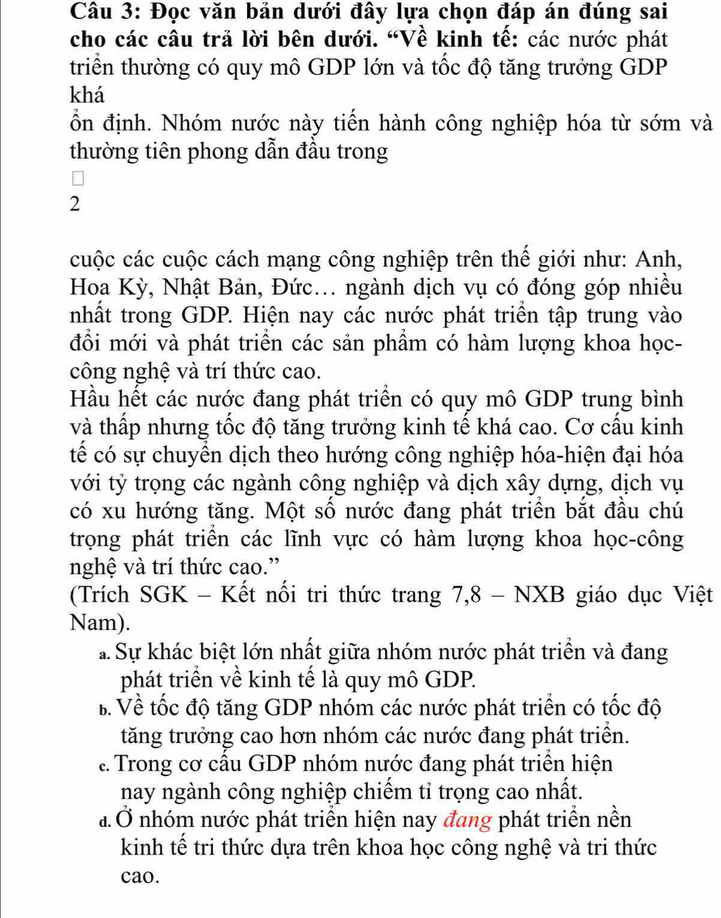 Đọc văn bản dưới đây lựa chọn đáp án đúng sai
cho các câu trả lời bên dưới. “Về kinh tế: các nước phát
triển thường có quy mô GDP lớn và tốc độ tăng trưởng GDP
khá
ồn định. Nhóm nước này tiến hành công nghiệp hóa từ sớm và
thường tiên phong dẫn đầu trong
2
cuộc các cuộc cách mạng công nghiệp trên thế giới như: Anh,
Hoa Kỳ, Nhật Bản, Đức... ngành dịch vụ có đóng góp nhiều
nhất trong GDP. Hiện nay các nước phát triển tập trung vào
đổi mới và phát triển các sản phầm có hàm lượng khoa học-
công nghệ và trí thức cao.
Hầu hết các nước đang phát triển có quy mô GDP trung bình
và thấp nhưng tốc độ tăng trưởng kinh tế khá cao. Cơ cầu kinh
tế có sự chuyển dịch theo hướng công nghiệp hóa-hiện đại hóa
với tỷ trọng các ngành công nghiệp và dịch xây dựng, dịch vụ
có xu hướng tăng. Một số nước đang phát triển bắt đầu chú
trọng phát triển các lĩnh vực có hàm lượng khoa học-công
nghệ và trí thức cao.”
(Trích SGK - Kết nổi tri thức trang 7,8 - NXB giáo dục Việt
Nam).
a Sự khác biệt lớn nhất giữa nhóm nước phát triển và đang
phát triển về kinh tế là quy mô GDP.
B. Về tốc độ tăng GDP nhóm các nước phát triển có tốc độ
tăng trưởng cao hơn nhóm các nước đang phát triển... Trong cơ cầu GDP nhóm nước đang phát triển hiện
nay ngành công nghiệp chiếm tỉ trọng cao nhất.
đ. Ở nhóm nước phát triển hiện nay đang phát triển nền
kinh tế tri thức dựa trên khoa học công nghệ và tri thức
cao.