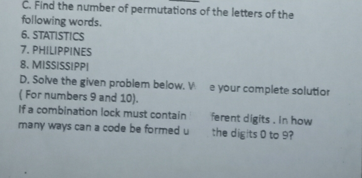 Find the number of permutations of the letters of the 
following words. 
6. STATISTICS 
7. PHILIPPINES 
8、MISSISSIPP| 
D. Solve the given problem below. V e your complete solutior 
( For numbers 9 and 10). 
If a combination lock must contain ferent digits . in how 
many ways can a code be formed u the digits 0 to 9