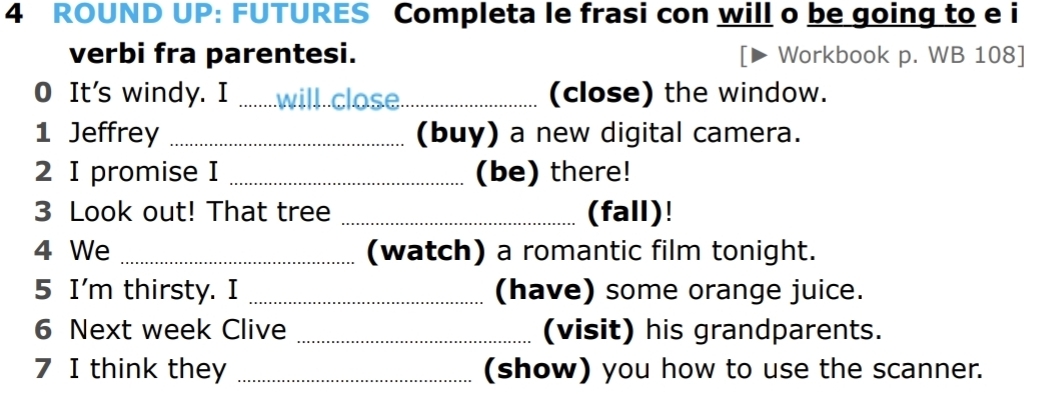 ROUND UP: FUTURES Completa le frasi con will o be going to e i 
verbi fra parentesi. Workbook p. WB 108] 
0 It's windy. I _will close_ (close) the window. 
1 Jeffrey _(buy) a new digital camera. 
2 I promise I _(be) there! 
3 Look out! That tree _(fall)! 
4 We _(watch) a romantic film tonight. 
5 I'm thirsty. I _(have) some orange juice. 
6 Next week Clive _(visit) his grandparents. 
7 I think they _(show) you how to use the scanner.