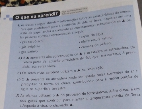 que eu aprendi? Faça as atividades em uma folka de papel avuña
1. As frases a seguir abordam informações sobre as características da atmos-
fera que contribuem para a existência de vida na Terra. Copie-as em uma
folha de papel avuísa e complete-as corretamente, substituindo os ▲ pe-
las palavras corretas apresentadas a seguir.
vapor de água
gás carbônico
efeito estufa natural camada de ozônio
gás oxigênio
gás ozônio
a) A ▲ apresenta alta concentração de ▲ e se localiza na estratosfera. Ela
retém parte da radiação ultravioleta do Sol, que, em excesso, é preju-
dicial aos seres vivos.
b) Os seres vivos aeróbios utilizam o ▲ na respiração.
c)〇 ▲ presente na atmosfera pode ser levado pelas correntes de ar e
precipitar na forma de chuva, contribuindo para a redistribuição de
água na superfície terrestre.
d) As plantas utilizam o ▲ no processo de fotossíntese. Além disso, é um
dos gases que contribui para manter a temperatura média da Terra
adequada à vida, o chamado