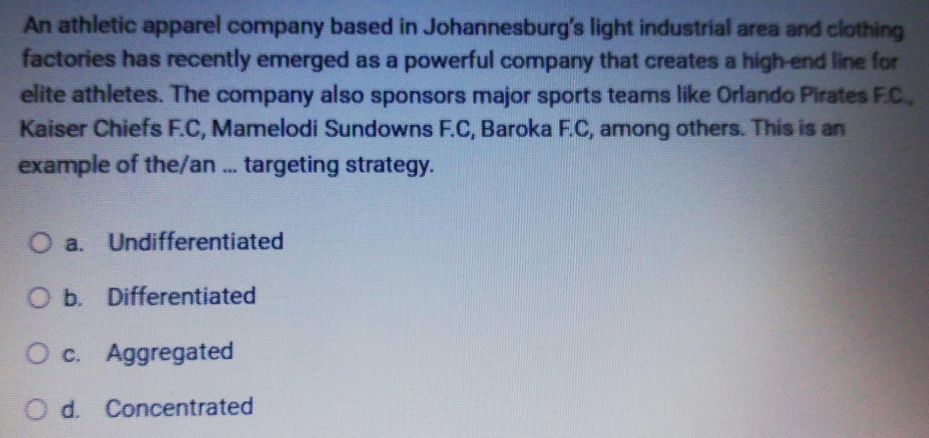 An athletic apparel company based in Johannesburg's light industrial area and clothing
factories has recently emerged as a powerful company that creates a high end line for
elite athletes. The company also sponsors major sports teams like Orlando Pirates F.C.,
Kaiser Chiefs F.C, Mamelodi Sundowns F.C, Baroka F.C, among others. This is an
example of the/an ... targeting strategy.
a. Undifferentiated
b. Differentiated
c. Aggregated
d. Concentrated