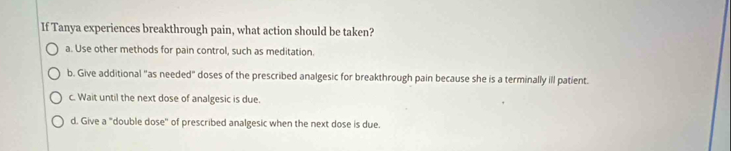 If Tanya experiences breakthrough pain, what action should be taken?
a. Use other methods for pain control, such as meditation.
b. Give additional "as needed" doses of the prescribed analgesic for breakthrough pain because she is a terminally ill patient.
c. Wait until the next dose of analgesic is due.
d. Give a "double dose" of prescribed analgesic when the next dose is due.