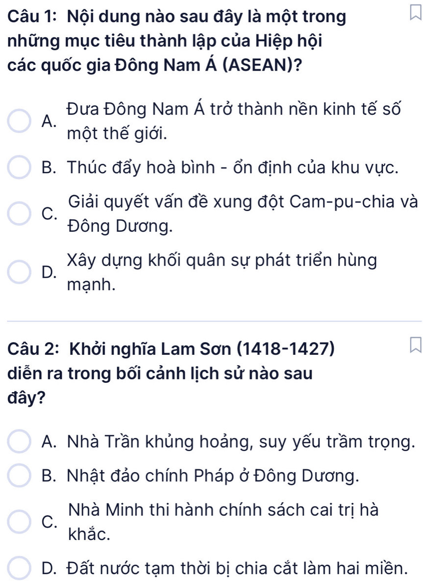 Nội dung nào sau đây là một trong
những mục tiêu thành lập của Hiệp hội
các quốc gia Đông Nam Á (ASEAN)?
Đưa Đông Nam Á trở thành nền kinh tế số
A.
một thế giới.
B. Thúc đẩy hoà bình - ổn định của khu vực.
Giải quyết vấn đề xung đột Cam-pu-chia và
C.
Đông Dương.
Xây dựng khối quân sự phát triển hùng
D.
mạnh.
Câu 2: Khởi nghĩa Lam Sơn (1418-1427)
diễn ra trong bối cảnh lịch sử nào sau
đây?
A. Nhà Trần khủng hoảng, suy yếu trầm trọng.
B. Nhật đảo chính Pháp ở Đông Dương.
Nhà Minh thi hành chính sách cai trị hà
C.
khắc.
D. Đất nước tạm thời bị chia cắt làm hai miền.