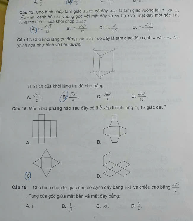 A.  π /2 .
B frac 2· C. frac 4 D、 a.
Câu 13. Cho hình chóp tam giác S ABC có đáy ABC là tam giác vuông tại B , AB=a.
widehat ACB=60° , cạnh bên sự vuông góc với mặt đáy và s8 hợp với mặt đáy một góc 45°. 
Tinh thể tích 1 của khối chóp SABC .
A V= a^3sqrt(3)/18  B. V= a^3sqrt(3)/12  C. V= a^3/2sqrt(3)  D. V= a^3sqrt(3)/9 
Câu 14. Cho khối lăng trụ đứng ABCA'B □ * có đáy là tam giác đều cạnh # và AA'=sqrt(2)a
(minh họa như hình vẽ bên dưới).
Thể tích của khối lăng trụ đã cho bằng
A.  sqrt(6)a^3/2 . B  sqrt(6)a^3/4 . C.  sqrt(6)a^3/6 . D.  sqrt(6)a^3/12 . 
Câu 15. Mảnh bìa phẳng nào sau đây có thể xếp thành lăng trụ tứ giác đều?
A.
B.
D.
Câu 16. Cho hình chóp tứ giác đều có cạnh đáy bằng asqrt(2) và chiều cao bằng  asqrt(2)/2 . Tang của góc giữa mặt bên và mặt đáy bằng:
A.1. B.  1/sqrt(3) . C. sqrt(3). D.  3/4 . 
7