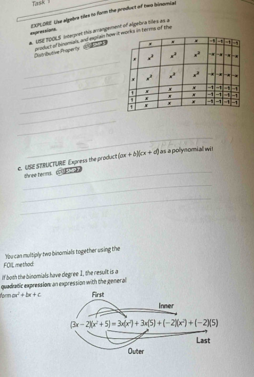 Task 
expressions. EXPLORE Use algebra tiles to form the product of two binomial
. USE TOOLS Interpret this arrangement of algebra tiles as a
_
Distributive Property product of binomials, and explain how iorks in terms of the
SSU P5
_
_
_
_
_
_
c. USE STRUCTURE Express the product (ax+b)(cx+d) as a polynomial wit
_three terms. cS SMP 
_
_
You can multiply two binomials together using the
FOIL method:
If both the binomials have degree 1, the result is a
quadratic expression: an expression with the general
form ax^2+bx+c.