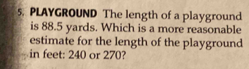 PLAYGROUND The length of a playground 
is 88.5 yards. Which is a more reasonable 
estimate for the length of the playground 
in feet: 240 or 270?