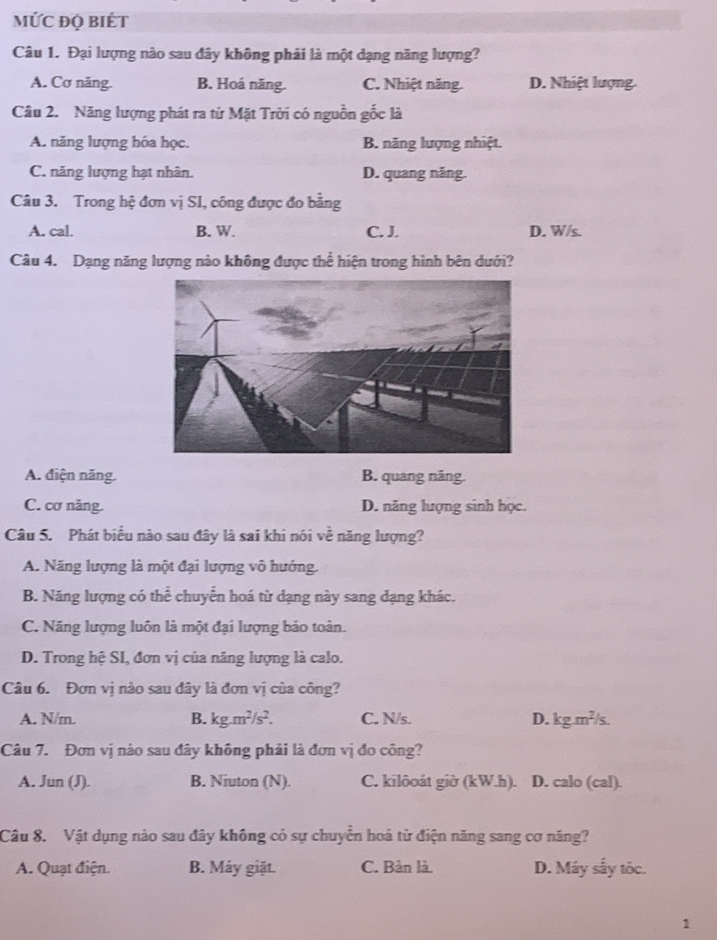 MỨC ĐQ BIÉT
Câu 1. Đại lượng nào sau đây không phải là một dạng năng lượng?
A. Cơ năng. B. Hoá năng. C. Nhiệt năng. D. Nhiệt lượng.
Câu 2. Năng lượng phát ra từ Mặt Trời có nguồn gốc là
A. năng lượng hóa học. B. năng lượng nhiệt.
C. năng lượng hạt nhân. D. quang năng.
Câu 3. Trong hệ đơn vị SI, công được đo bằng
A. cal. B. W. C. J. D. W/s.
Câu 4. Dạng năng lượng nào không được thể hiện trong hình bên dưới?
A. điện năng. B. quang năng.
C. cơ năng. D. năng lượng sinh học.
Câu 5. Phát biểu nào sau đây là sai khi nói về năng lượng?
A. Năng lượng là một đại lượng vô hướng.
B. Năng lượng có thể chuyển hoá từ dạng này sang đạng khác.
C. Năng lượng luôn là một đại lượng báo toàn.
D. Trong hệ SI, đơn vị của năng lượng là calo.
Câu 6. Đơn vị nào sau đây là đơn vị của công?
A. N/m. B. kg.m^2/s^2. C. N/s. D. kg.m^2/s.
Câu 7. Đơn vị nào sau đây không phải là đơn vị đo công?
A. Jun (J). B. Niuton (N). C. kilôoát giờ (kW.h). D. calo (cal).
Câu 8. Vật dụng nào sau đây không có sự chuyển hoá từ điện năng sang cơ năng?
A. Quạt điện. B. Máy giặt. C. Bàn là. D. Máy sẫy tóc.
1