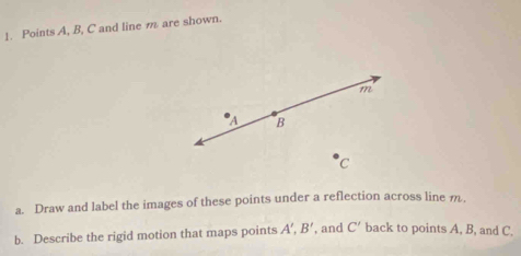 Points A, B, C and line m are shown.
m
a B
C
a. Draw and label the images of these points under a reflection across line m
b. Describe the rigid motion that maps points A', B' , and C' back to points A, B, and C.