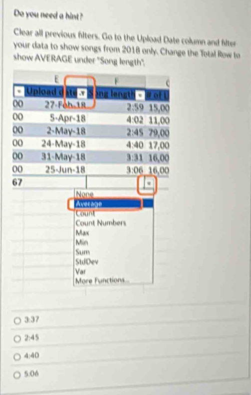 Do you need a hint?
Clear all previous filters. Go to the Upload Date column and flter
your data to show songs from 2018 only. Change the Total Row to
show AVERAGE under "Song length"
3:37
2:45
4:40
5:06