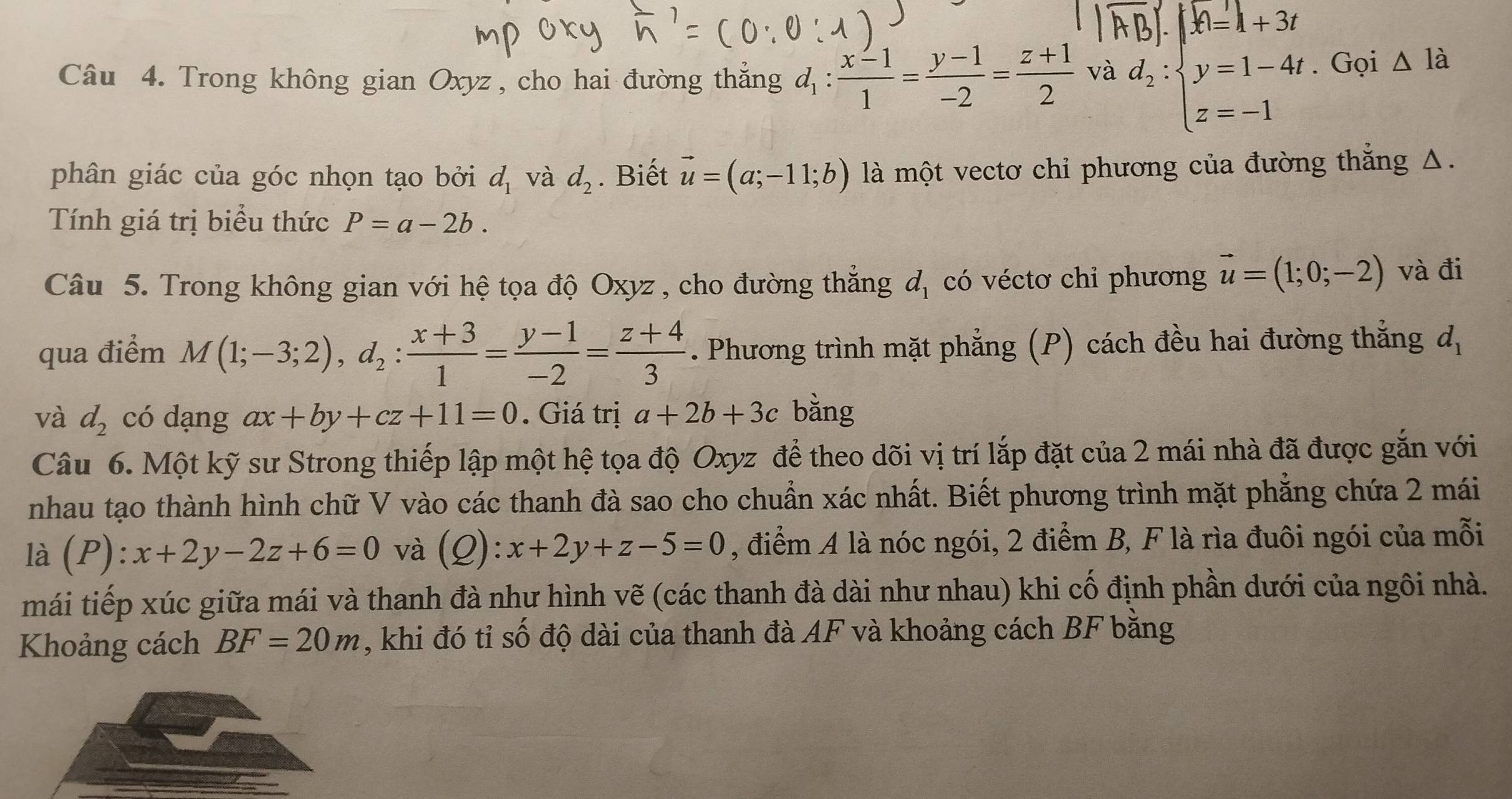 .|A=1+3t
Câu 4. Trong không gian Oxyz , cho hai đường thắng đ :  (x-1)/1 = (y-1)/-2 = (z+1)/2  và d_2:beginarrayl y=1-4t z=-1endarray.. Gọi △ Idot a
phân giác của góc nhọn tạo bởi d_1 và d_2. Biết vector u=(a;-11;b) là một vectơ chỉ phương của đường thắng Δ.
Tính giá trị biểu thức P=a-2b.
Câu 5. Trong không gian với hệ tọa độ Oxyz , cho đường thắng d_1 có véctơ chỉ phương vector u=(1;0;-2) và đi
qua điểm M(1;-3;2),d_2: (x+3)/1 = (y-1)/-2 = (z+4)/3 . Phương trình mặt phẳng (P) cách đều hai đường thắng a_1
và d_2 có dạng ax+by+cz+11=0. Giá trị a+2b+3c bằng
Câu 6. Một kỹ sư Strong thiếp lập một hệ tọa độ Oxyz để theo dõi vị trí lắp đặt của 2 mái nhà đã được gắn với
nhau tạo thành hình chữ V vào các thanh đà sao cho chuẩn xác nhất. Biết phương trình mặt phẳng chứa 2 mái
1dot a (P):x+2y-2z+6=0 và (Q):x+2y+z-5=0 , điểm A là nóc ngói, 2 điểm B, F là rìa đuôi ngói của mỗi
mái tiếp xúc giữa mái và thanh đà như hình vẽ (các thanh đà dài như nhau) khi cố định phần dưới của ngôi nhà.
Khoảng cách BF=20m , khi đó tỉ số độ dài của thanh đà AF và khoảng cách BF bằng