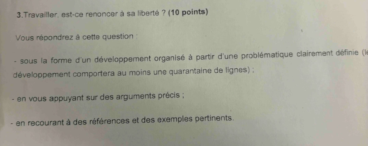 Travailler, est-ce renoncer à sa liberté ? (10 points) 
Vous répondrez à cette question : 
- sous la forme d'un développement organisé à partir d'une problématique clairement définie (le 
développement comportera au moins une quarantaine de lignes) ; 
- en vous appuyant sur des arguments précis ; 
- en recourant à des références et des exemples pertinents.