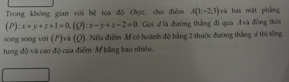 Trong không gian với hệ tọa độ Oxyz, cho điểm A(1;-2;3) và hai mặt phẳng 
(P) ):x+y+z+1=0, (Q):x-y+z-2=0. Gọi đ là đường thắng đi qua Ávà đồng thời 
song song với (P)và (Q). Nếu điểm M có hoành độ bằng 2 thuộc đường thẳng đ thì tổng 
tung độ và cao độ của điểm M bằng bao nhiêu.