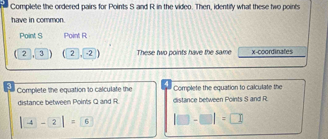 Complete the ordered pairs for Points S and R in the video. Then, identify what these two points 
have in common. 
Point S Point R
( 2 , 3 C 2 , -2 These two points have the same x-coordinates
4
3 Complete the equation to calculate the Complete the equation to calculate the 
distance between Points Q and R. distance between Points S and R.
|-4-2|=6
|□ -□ |=□