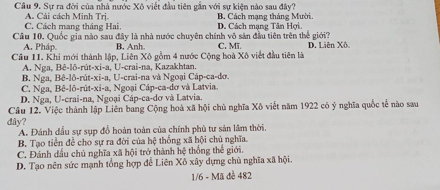 Sự ra đời của nhà nước Xô viết đầu tiên gắn với sự kiện nào sau đây?
A. Cải cách Minh Trị. B. Cách mạng tháng Mười.
C. Cách mang tháng Hai. D. Cách mạng Tân Hợi.
Câu 10. Quốc gia nào sau đây là nhà nước chuyên chính vô sản đầu tiên trên thế giới?
A. Pháp. B. Anh. C. Mĩ. D. Liên Xô.
Câu 11. Khi mới thành lập, Liên Xô gồm 4 nước Cộng hoà Xô viết đầu tiên là
A. Nga, Bê-lô-rút-xi-a, U-crai-na, Kazakhtan.
B. Nga, Bê-lô-rút-xi-a, U-crai-na và Ngoại Cáp-ca-dơ.
C. Nga, Bê-lô-rút-xi-a, Ngoại Cáp-ca-dơ và Latvia.
D. Nga, U-crai-na, Ngoại Cáp-ca-dơ và Latvia.
Câu 12. Việc thành lập Liên bang Cộng hoà xã hội chủ nghĩa Xô viết năm 1922 có ý nghĩa quốc tế nào sau
đây?
A. Đánh dấu sự sụp đồ hoàn toàn của chính phủ tư sản lâm thời.
B. Tạo tiền đề cho sự ra đời của hệ thống xã hội chủ nghĩa.
C. Đánh dấu chủ nghĩa xã hội trở thành hệ thống thế giới.
D. Tạo nên sức mạnh tổng hợp để Liên Xô xây dựng chủ nghĩa xã hội.
1/6 - Mã đề 482