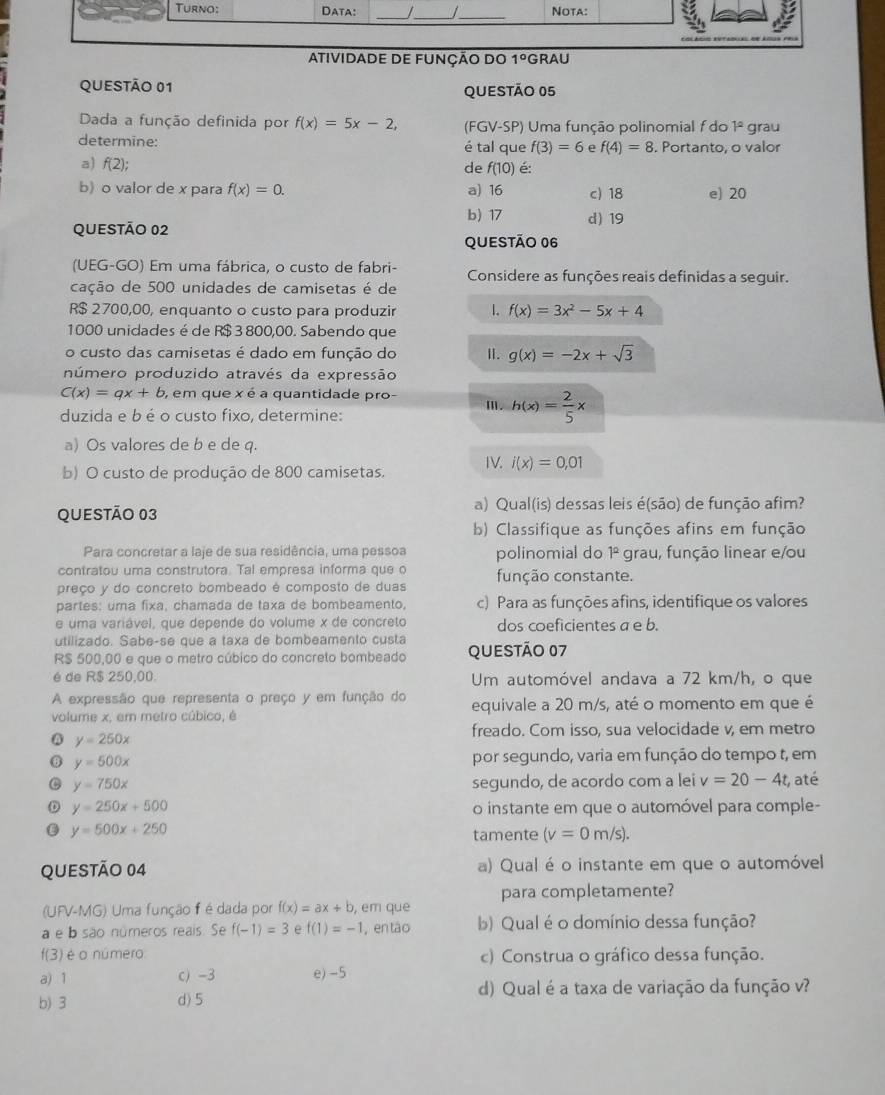 Atividade de FunçÃo do 1° GRAU
QUESTÃO 01 QUESTÃO 05
Dada a função definida por f(x)=5x-2, (FGV-SP) Uma função polinomial f do 1° grau
determine: é tal que f(3)=6 e f(4)=8. Portanto, o valor
a) f(2);
de f(10) é:
b) o valor de x para f(x)=0. a) 16 c) 18 e) 20
QUESTÃO 02 b) 17 d) 19
QUESTÃo 06
(UEG-GO) Em uma fábrica, o custo de fabri- Considere as funções reais definidas a seguir.
cação de 500 unidades de camisetas é de
R$ 2700,00, enquanto o custo para produzir 1. f(x)=3x^2-5x+4
1000 unidades é de R$ 3 800,00. Sabendo que
o custo das camisetas é dado em função do Ⅱ. g(x)=-2x+sqrt(3)
número produzido através da expressão
C(x)=qx+b , em que x é a quantidade pro-
duzida e b é o custo fixo, determine:
Ⅲ. h(x)= 2/5 x
a) Os valores de b e de q.
b) O custo de produção de 800 camisetas. IV. i(x)=0,01
a) Qual(is) dessas leis é(são) de função afim?
QUESTÃo 03
b) Classifique as funções afins em função
Para concretar a laje de sua residência, uma pessoa polinomial do 1º grau, função linear e/ou
contratou uma construtora. Tal empresa informa que o
preço y do concreto bombeado é composto de duas função constante.
partes: uma fixa, chamada de taxa de bombeamento, c) Para as funções afins, identifique os valores
e uma variável, que depende do volume x de concreto dos coeficientes a e b.
utilizado. Sabe-se que a taxa de bombeamento custa
R$ 500,00 e que o metro cúbico do concreto bombeado QUESTÃO 07
é de R$ 250.00. Um automóvel andava a 72 km/h, o que
A expressão que representa o preço y em função do
volume x, em metro cúbico, é equivale a 20 m/s, até o momento em que é
Q y=250x
freado. Com isso, sua velocidade v, em metro
θ y=500x por segundo, varia em função do tempo t, em
C y=750x segundo, de acordo com a lei v=20-4t , até
D y=250x+500 o instante em que o automóvel para comple-
y=500x+250
tamente (v=0m/s).
QUEStão 04 a) Qual é o instante em que o automóvel
para completamente?
(UFV-MG) Uma função f édada por f(x)=ax+b , em que
a e b são números reais. Se f(-1)=3 e f(1)=-1 , en tāo b) Qual é o domínio dessa função?
f(3 ) é o número c) Construa o gráfico dessa função.
a) 1 c) -3 e) -5
d) Qual é a taxa de variação da função v?
b) 3 d) 5