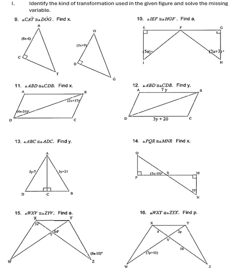 Identify the kind of transformation used in the given figure and solve the missing
variable.
9. △ CAdot T≌ △ Ddot OG. Find x. 10. △ IEF≌ △ HGF. Find a.
11. △ ABD≌ △ CDB. Find x. 12. △ ABD≌ △ CDB 、 Find y.
13. △ ABC≌ △ ADC 、 Find y. 14. △ PQR≌ △ MNR Find x.
16. △ WXY≌ △ ZYX 、 Find p.