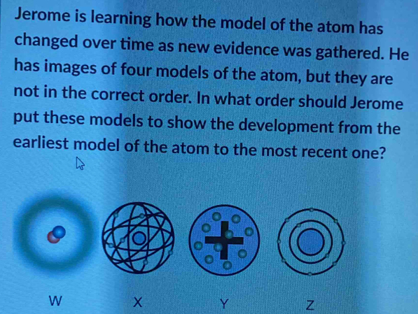 Jerome is learning how the model of the atom has 
changed over time as new evidence was gathered. He 
has images of four models of the atom, but they are 
not in the correct order. In what order should Jerome 
put these models to show the development from the 
earliest model of the atom to the most recent one? 
W X
Y
Z