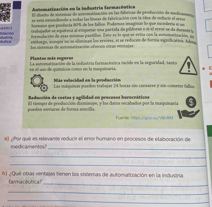 Automatización en la industria farmacéutica
El diseño de sistemas de automatización en las fábricas de producción de medicamentos
se está extendiendo a todas las líneas de fabricación con la idea de reducir el error
aj44n3 humano que producía 80% de los fallos. Podemos imaginar lo que sucedería si un
tización trabajador se equivoca al etiquetar una partida de píldoras o si el error se da durante la
dustria formulación de esas mismas pastillas. Esto es lo que se evita con la automatización, sin
éutica embargo, aunque no se eliminan los errores, sí se reducen de forma significativa. Ademá
los sistemas de automatización ofrecen otras ventajas:
Plantas más seguras
La automatización de la industria farmacéutica incide en la seguridad, tanto
en el uso de químicos como en la maquinaria. E
a
Más velocidad en la producción
Las máquinas pueden trabajar 24 horas sin cansarse y sin cometer fallos.
Reducción de costos y agilidad en procesos burocráticos
El tiempo de producción disminuye, y los datos recabados por la maquinaria $
pueden enviarse de forma sencilla.
Fuente: https://goo.su/V8hRM
a) ¿Por qué es relevante reducir el error humano en procesos de elaboración de
medicamentos?_
_
_
b) ¿Qué otras ventajas tienen los sistemas de automatización en la industria
farmacéutica?_
_
_