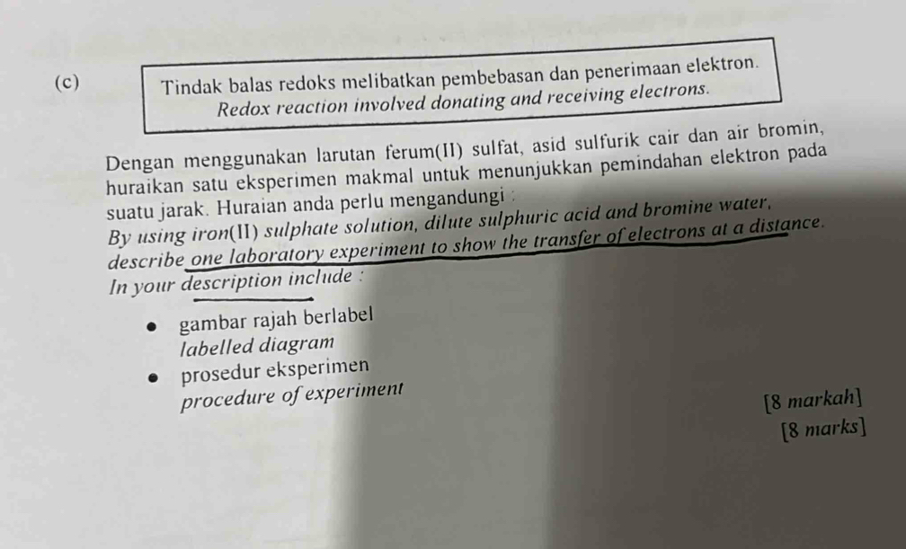 Tindak balas redoks melibatkan pembebasan dan penerimaan elektron. 
Redox reaction involved donating and receiving electrons. 
Dengan menggunakan larutan ferum(II) sulfat, asid sulfurik cair dan air bromin, 
huraikan satu eksperimen makmal untuk menunjukkan pemindahan elektron pada 
suatu jarak. Huraian anda perlu mengandungi : 
By using iron(II) sulphate solution, dilute sulphuric acid and bromine water, 
describe one laboratory experiment to show the transfer of electrons at a distance. 
In your description include : 
gambar rajah berlabel 
labelled diagram 
prosedur eksperimen 
procedure of experiment 
[8 markah] 
[8 marks]