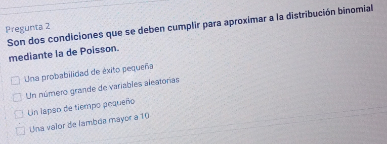 Son dos condiciones que se deben cumplir para aproximar a la distribución binomial
Pregunta 2
mediante la de Poisson.
Una probabilidad de éxito pequeña
Un número grande de variables aleatorias
Un lapso de tiempo pequeño
Una valor de lambda mayor a 10