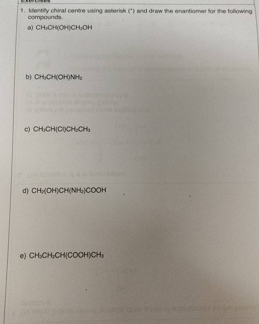 Identify chiral centre using asterisk (*) and draw the enantiomer for the following 
compounds. 
a) CH_3CH(OH)CH_2OH
b) CH_3CH(OH)NH_2
c) CH_3CH(Cl)CH_2CH_3
d) CH_2(OH)CH(NH_2)COOH
e) CH_3CH_2CH(COOH)CH_3