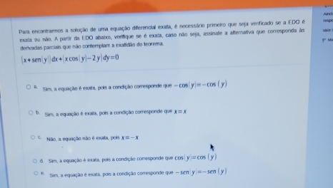 Para encontramos a solução de uma equação diferencial exata, é necessário primeiro que seja verificado se a EDO é nesp
exata ou não. A partir da EDO ababo, verifique se é exata, caso não seja, assinale a afternativa que corresponda às vaie 
derivadas parciais que não contemplam a exatidão do teorema. p M
|x+sen |y||dx+|xcos |y|-2y|dy=0
a. Sim, a equação é exata, pois a condição corresponde que -cos (y)=-cos (y)
D. Sam, a equação é exata, pois a condição corresponde que x=x
L. Não, a equação não é exata, pois x=-x
6. Sim, a equação é exata, pois a condição comesponde que co 40 y=cos (y)
θ、 Sim, a equação é exiti, pois a condição corresponde que -sen y=-sen (y)