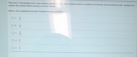 There are 3 red marblies and 2 blue marbles placed in a box. Stan randomly picks a marble from the box and records the color. He does not
replace the marble before picking a second marble.
What is the probability that boch marbles he picks are blue?
A.  1/25 
B.  1/10 
C.  4/25 
。  8/5 
E  2/3 