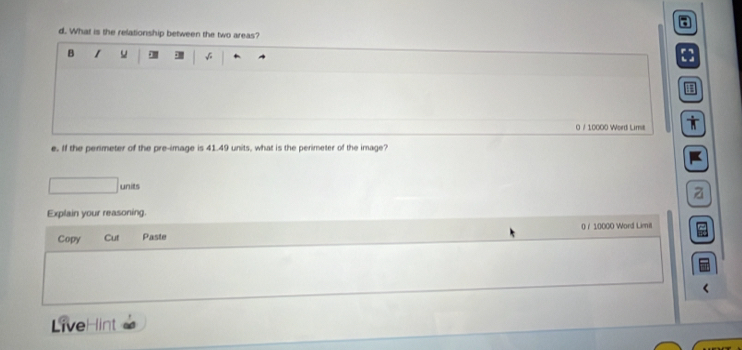 What is the relationship between the two areas? 
B 1 u √ 
0 / 10000 Word Lime 
e. If the perimeter of the pre-image is 41.49 units, what is the perimeter of the image? 
Explain your reasoning. 
Copy Cut Paste 0 / 10000 Word Limi 
LiveH int
