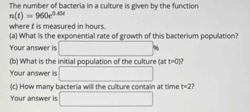 The number of bacteria in a culture is given by the function
n(t)=960e^(0.45t)
where t is measured in hours. 
(a) What is the exponential rate of growth of this bacterium population? 
Your answer is □ 9
(b) What is the initial population of the culture (att=0) ? 
Your answer is □ 
(c) How many bacteria will the culture contain at time t=2 ? 
Your answer is □