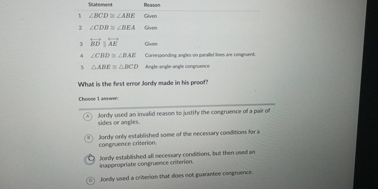 Statement Reason
1 ∠ BCD≌ ∠ ABE Given
2 ∠ CDB≌ ∠ BEA Given
3 overleftrightarrow BD||overleftrightarrow AE Given
4 ∠ CBD≌ ∠ BAE Corresponding angles on parallel lines are congruent.
5 △ ABE≌ △ BCD Angle-angle-angle congruence
What is the first error Jordy made in his proof?
Choose 1 answer:
A Jordy used an invalid reason to justify the congruence of a pair of
sides or angles.
B Jordy only established some of the necessary conditions for a
congruence criterion.
Jordy established all necessary conditions, but then used an
inappropriate congruence criterion.
dì Jordy used a criterion that does not guarantee congruence.