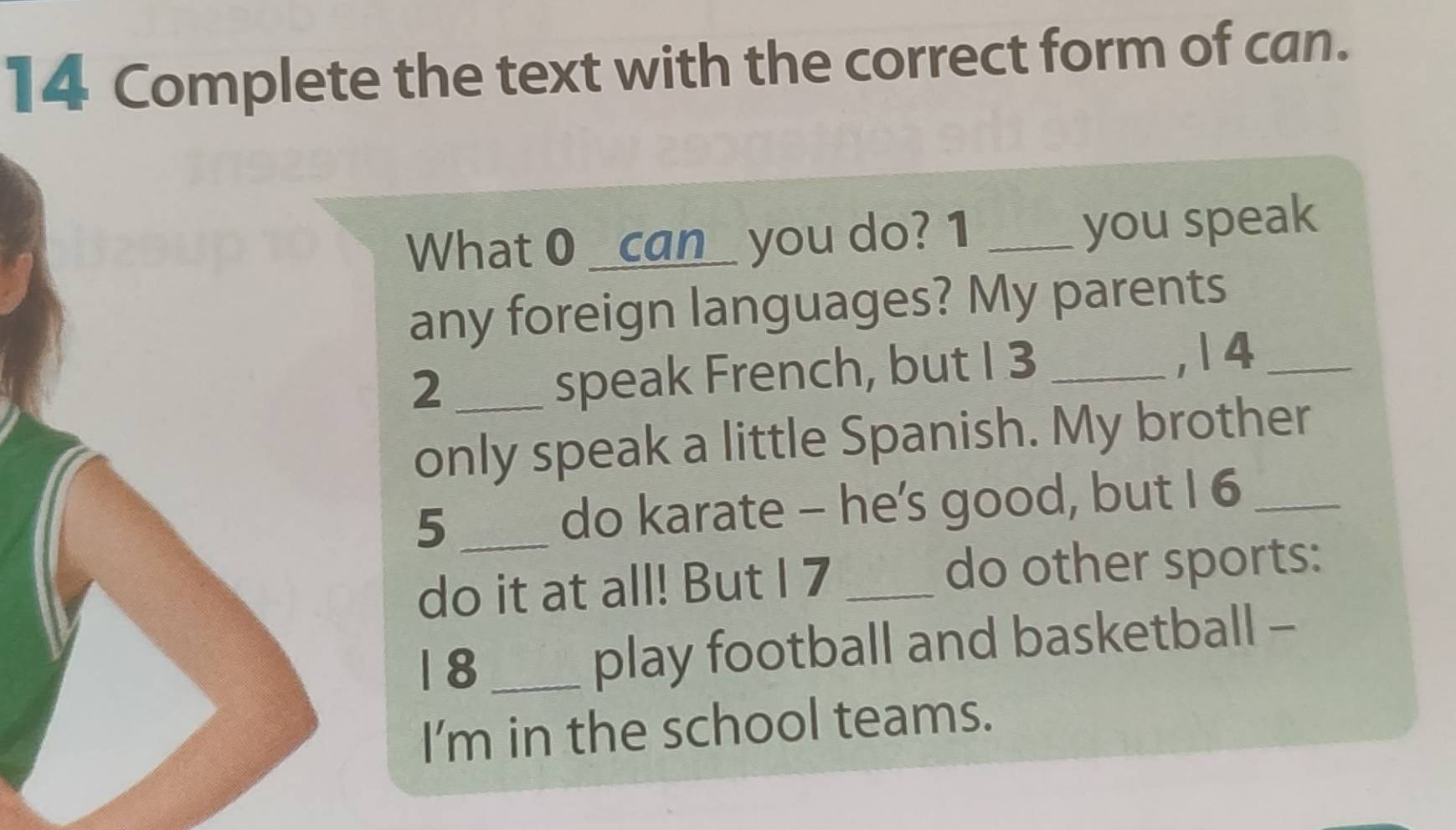 Complete the text with the correct form of can. 
What 0 _can_ you do? 1 _you speak 
any foreign languages? My parents 
2 __, 1 4_ 
speak French, but I 3
only speak a little Spanish. My brother 
5 _do karate - he’'s good, but I 6 _ 
do it at all! But I 7 _do other sports: 
1 8_ 
play football and basketball - 
I'm in the school teams.