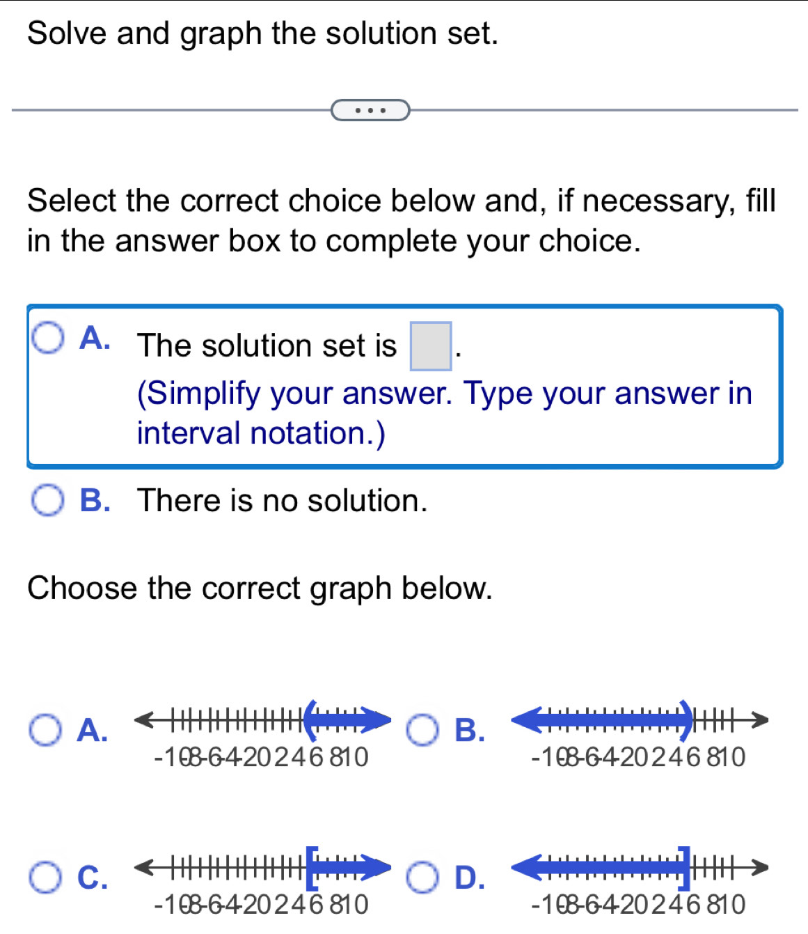 Solve and graph the solution set.
Select the correct choice below and, if necessary, fill
in the answer box to complete your choice.
A. The solution set is □. 
(Simplify your answer. Type your answer in
interval notation.)
B. There is no solution.
Choose the correct graph below.
A.
B.

C.
D.