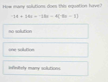 How many solutions does this equation have?
-14+14s=-18s-4(-8s-1)
no solution
one solution
infinitely many solutions