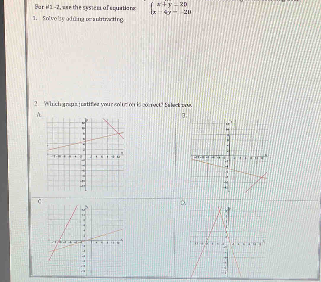 For #1 -2, use the system of equations beginarrayl x+y=20 x-4y=-20endarray.
1. Solve by adding or subtracting. 
2. Which graph justifies your solution is correct? Select one. 
A 
B 

C. 
D