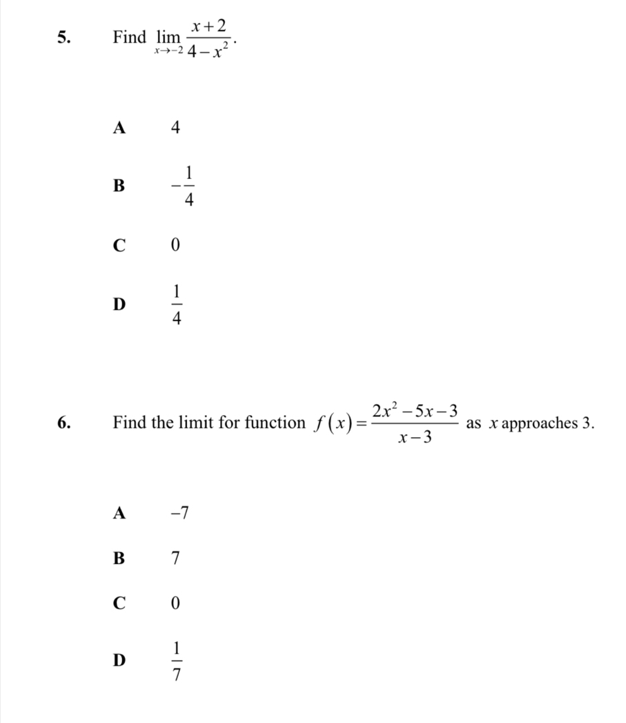 Find limlimits _xto -2 (x+2)/4-x^2 .
A €£4
B - 1/4 
C 0
D  1/4 
6. Find the limit for function f(x)= (2x^2-5x-3)/x-3  as x approaches 3.
A -7
B 7
C 0
D  1/7 