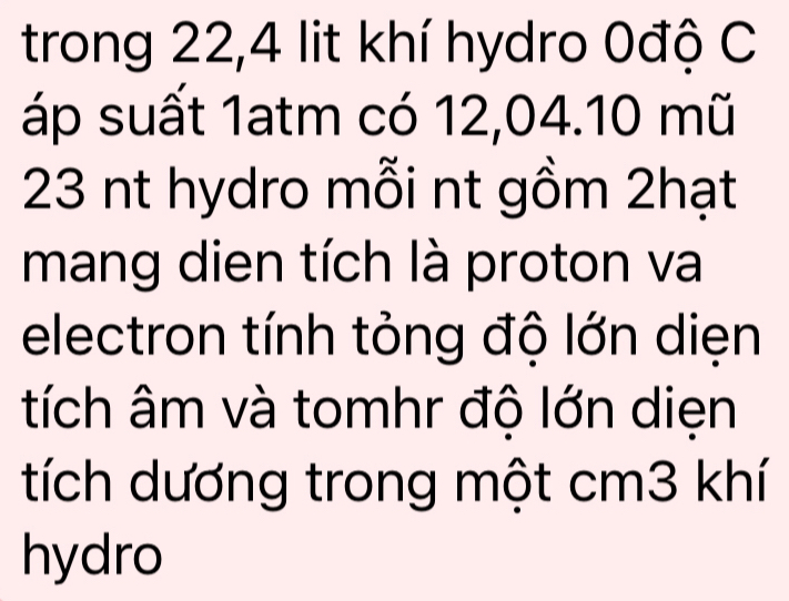 trong 22,4 lit khí hydro 0độ C 
áp suất 1atm có 12,04. 10 mũ
23 nt hydro mỗi nt gồm 2hạt 
mang dien tích là proton va 
electron tính tỏng độ lớn diẹn 
tích âm và tomhr độ lớn diẹn 
tích dương trong một cm3 khí 
hydro