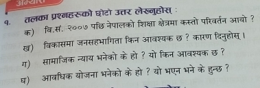 3e 
१. तलका प्रश्गहरूको छोटो उत्तर लेख्नुहोस् ः 
क) वि.स. २००७ पछि नेपालको शिक्षा क्षेत्रमा कस्तो परिवर्तन आयो? 
ख)विकासमा जनसहभागिता किन आवश्यक छ ? कारण दिनुहोस् । 
ग) सामाजिक न्याय भनेको के हो ? यो किन आवश्यक छ ? 
घ) आवधिक योजना भनेको के हो ? यो भएन भने के हुन्छ ?