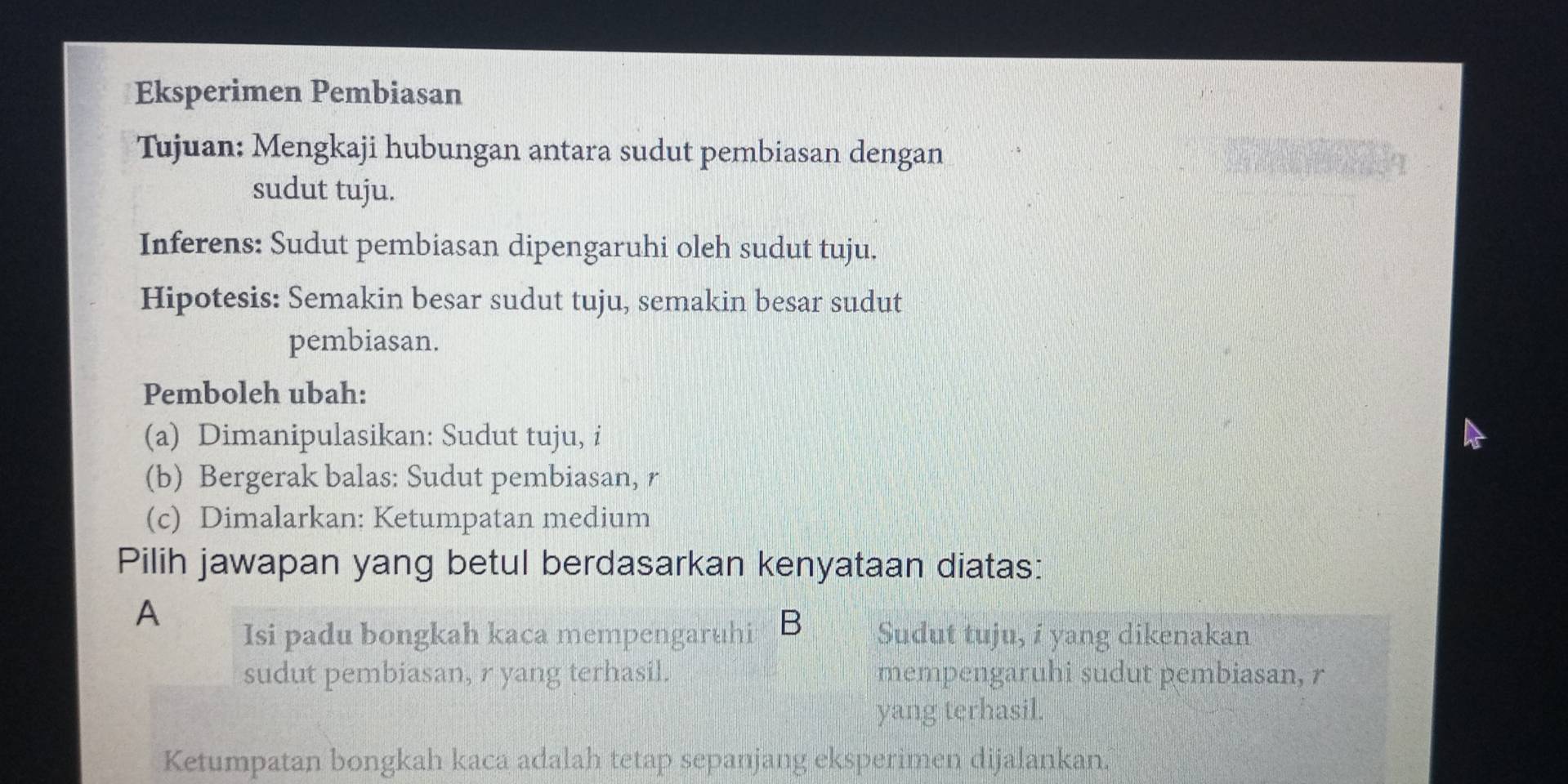 Eksperimen Pembiasan
Tujuan: Mengkaji hubungan antara sudut pembiasan dengan
sudut tuju.
Inferens: Sudut pembiasan dipengaruhi oleh sudut tuju.
Hipotesis: Semakin besar sudut tuju, semakin besar sudut
pembiasan.
Pemboleh ubah:
(a) Dimanipulasikan: Sudut tuju, i
(b) Bergerak balas: Sudut pembiasan, r
(c) Dimalarkan: Ketumpatan medium
Pilih jawapan yang betul berdasarkan kenyataan diatas:
A
Isi padu bongkah kaca mempengaruhi B Sudut tuju, i yang dikenakan
sudut pembiasan, r yang terhasil. mempengaruhi sudut pembiasan, r
yang terhasil.
Ketumpatan bongkah kaca adalah tetap sepanjang eksperimen dijalankan.