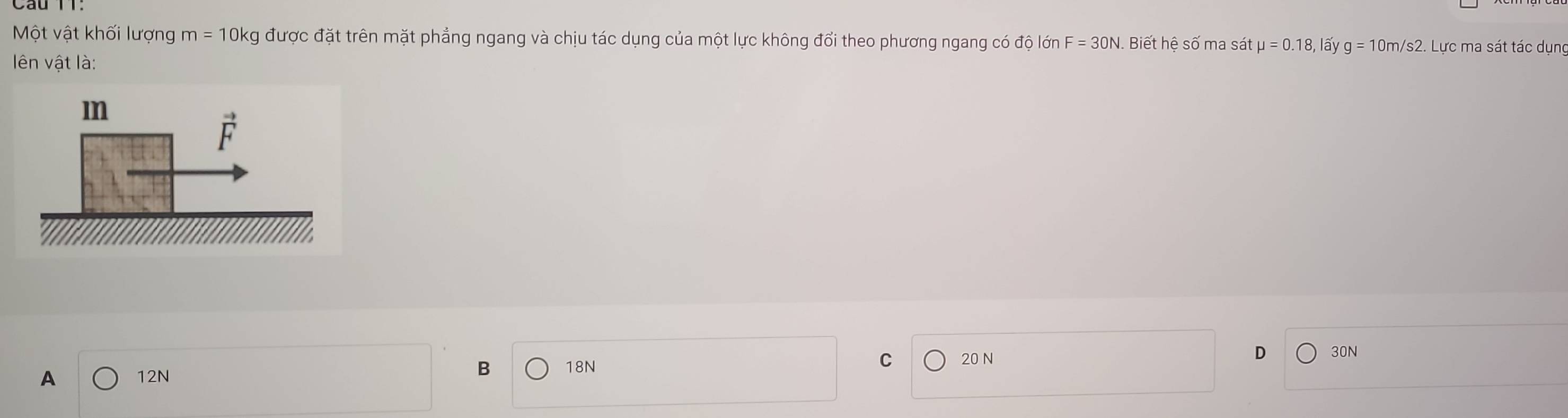 Một vật khối lượng m = 10kg được đặt trên mặt phẳng ngang và chịu tác dụng của một lực không đổi theo phương ngang có độ lớn F = 30N. Biết hệ số ma sát mu =0.18, lấy g=10m/s2. Lực ma sát tác dụng
lên vật là:
A 12N B 18N C 20 N D 30N