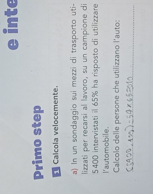 inte 
Primo step 
Calcola velocemente. 
a) In un sondaggio sui mezzi di trasporto uti- 
lizzati per recarsi al lavoro, su un campione di
5 400 intervistati il 65% ha risposto di utilizzare 
l'automobile. 
Calcolo delle persone che utilizzano l’auto: 
_