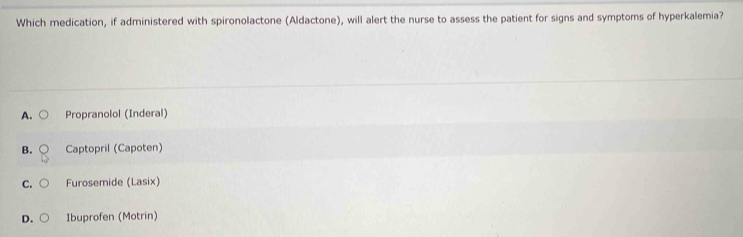 Which medication, if administered with spironolactone (Aldactone), will alert the nurse to assess the patient for signs and symptoms of hyperkalemia?
A. Propranolol (Inderal)
B. Captopril (Capoten)
C. Furosemide (Lasix)
D. Ibuprofen (Motrin)