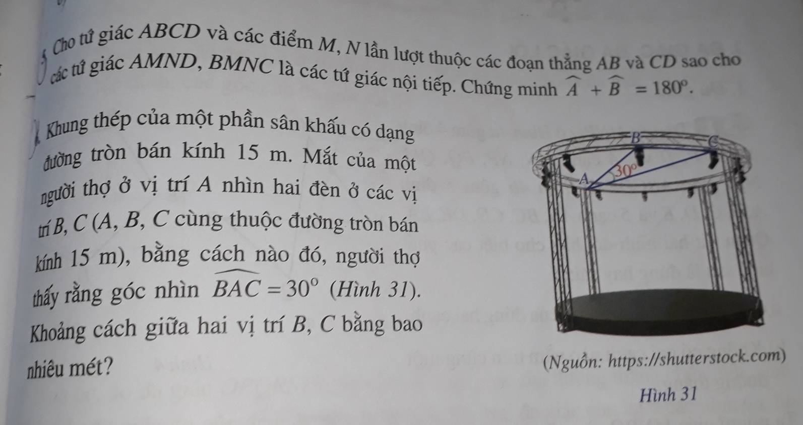 Cho tứ giác ABCD và các điểm M, N lần lượt thuộc các đoạn thẳng AB và CD sao cho
tác tứ giác AMND, BMNC là các tứ giác nội tiếp. Chứng minh widehat A+widehat B=180°.
Khung thép của một phần sân khấu có dạng
đường tròn bán kính 15 m. Mắt của một
người thợ ở vị trí A nhìn hai đèn ở các vị
tí B,C (A, B, C cùng thuộc đường tròn bán
kính 15 m), bằng cách nào đó, người thợ
thấy rằng góc nhìn widehat BAC=30° (Hình 31).
Khoảng cách giữa hai vị trí B, C bằng bao
nhiêu mét?
(Nguồn: https://shutterstock.com)
Hình 31