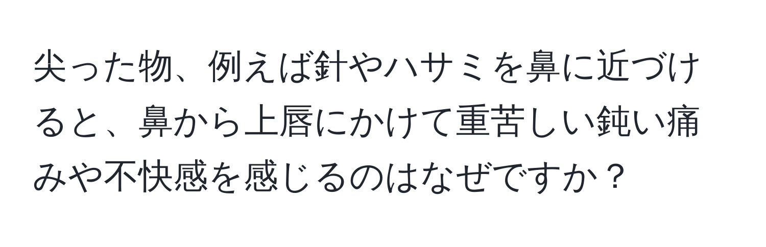 尖った物、例えば針やハサミを鼻に近づけると、鼻から上唇にかけて重苦しい鈍い痛みや不快感を感じるのはなぜですか？