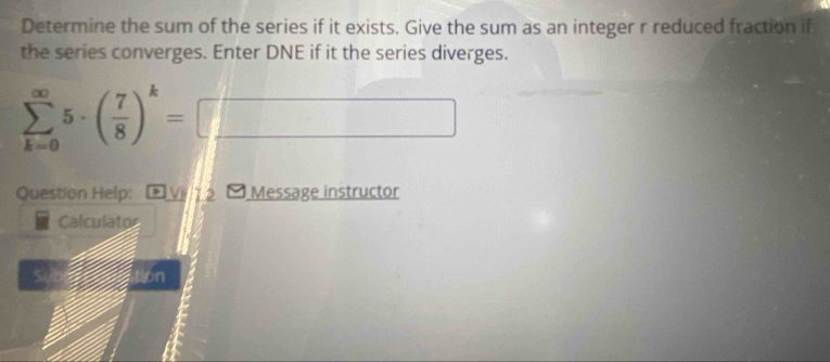 Determine the sum of the series if it exists. Give the sum as an integer r reduced fraction if 
the series converges. Enter DNE if it the series diverges.
sumlimits _(k=0)^(∈fty)5· ( 7/8 )^k=□ □
Question Help: DV12 [ Message instructor 
Calculator 
a on