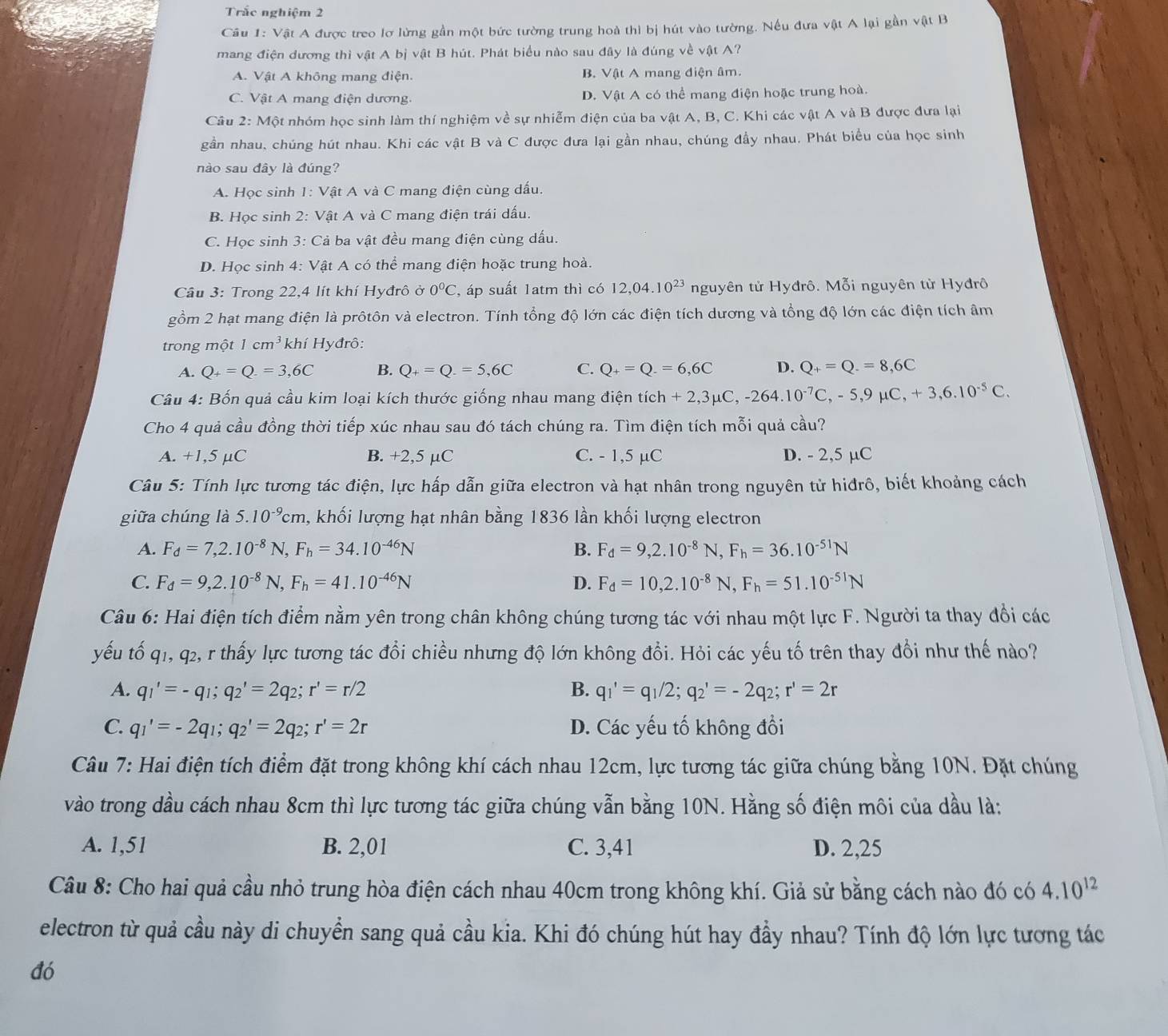 Trắc nghiệm 2
Cu 1: Vật A được treo lơ lừng gần một bức tường trung hoà thì bị hút vào tường. Nếu đưa vật A lại gần vật B
mang điện dương thì vật A bị vật B hút. Phát biểu nào sau đây là đúng về vật A?
A. Vật A không mang điện. B. Vật A mang điện âm.
C. Vật A mang điện dương. D. Vật A có thể mang điện hoặc trung hoà.
Câu 2: Một nhóm học sinh làm thí nghiệm về sự nhiễm điện của ba vật A, B, C. Khi các vật A và B được đưa lại
gần nhau, chúng hút nhau. Khi các vật B và C được đưa lại gần nhau, chúng đầy nhau. Phát biểu của học sinh
nào sau đây là đúng?
A. Học sinh 1: Vật A và C mang điện cùng dấu.
B. Học sinh 2: Vật A và C mang điện trái dấu.
C. Học sinh 3: Cả ba vật đều mang điện cùng dấu.
D. Học sinh 4: Vật A có thể mang điện hoặc trung hoà.
Cầu 3: Trong 22,4 lít khí Hyđrô ở 0°C , áp suất 1atm thì có 12,04.10^(23) nguyên tử Hyđrô. Mỗi nguyên từ Hyđrô
gồm 2 hạt mang điện là prôtôn và electron. Tính tổng độ lớn các điện tích dương và tổng độ lớn các điện tích âm
trong một 1cm^3 khí Hyđrô:
A. Q_+=Q.=3,6C B. Q_+=Q.=5,6C C. Q_+=Q.=6,6C D. Q_+=Q.=8,6C
Câu 4: Bốn quả cầu kim loại kích thước giống nhau mang điện t tich+2,3mu C,-264.10^(-7)C,-5,9mu C,+3,6.10^(-5)C.
Cho 4 quả cầu đồng thời tiếp xúc nhau sau đó tách chúng ra. Tìm điện tích mỗi quả cầu?
A. +1,5 μC B. +2,5 µC C. - 1,5 µC D. - 2,5 µC
Câu 5: Tính lực tương tác điện, lực hấp dẫn giữa electron và hạt nhân trong nguyên tử hiđrô, biết khoảng cách
giữa chúng là 5.10^(-9)cm 1, khối lượng hạt nhân bằng 1836 lần khối lượng electron
A. F_d=7,2.10^(-8)N,F_h=34.10^(-46)N B. F_d=9,2.10^(-8)N,F_h=36.10^(-51)N
C. F_d=9,2.10^(-8)N,F_h=41.10^(-46)N D. F_d=10,2.10^(-8)N,F_h=51.10^(-51)N
Câu 6: Hai điện tích điểm nằm yên trong chân không chúng tương tác với nhau một lực F. Người ta thay đổi các
yếu tố q1, q2, r thấy lực tương tác đổi chiều nhưng độ lớn không đổi. Hỏi các yếu tố trên thay đổi như thế nào?
A. q_1'=-q_1;q_2'=2q_2;r'=r/2 B. q_1'=q_1/2;q_2'=-2q_2;r'=2r
C. q_1'=-2q_1;q_2'=2q_2;r'=2r D. Các yếu tố không đổi
Câu 7: Hai điện tích điểm đặt trong không khí cách nhau 12cm, lực tương tác giữa chúng bằng 10N. Đặt chúng
vào trong dầu cách nhau 8cm thì lực tương tác giữa chúng vẫn bằng 10N. Hằng số điện môi của dầu là:
A. 1,51 B. 2,01 C. 3,41 D. 2,25
Câu 8: Cho hai quả cầu nhỏ trung hòa điện cách nhau 40cm trong không khí. Giả sử bằng cách nào đó có 4.10^(12)
electron từ quả cầu này di chuyển sang quả cầu kia. Khi đó chúng hút hay đầy nhau? Tính độ lớn lực tương tác
đó