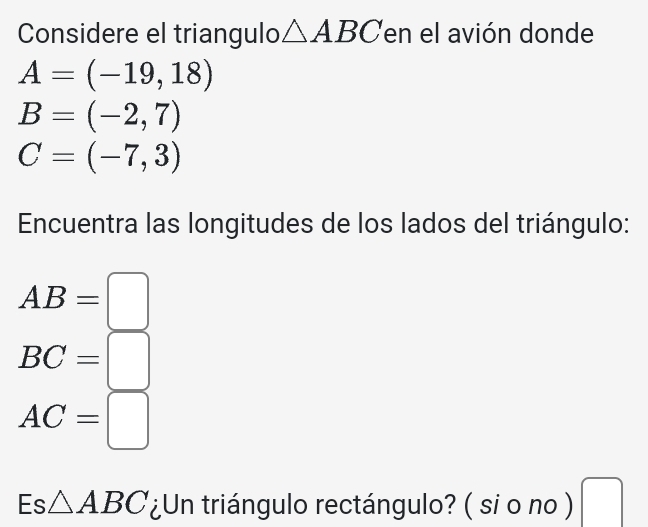 Considere el triangulo △ ABC en el avión donde
A=(-19,18)
B=(-2,7)
C=(-7,3)
Encuentra las longitudes de los lados del triángulo:
AB=□
BC=□
AC=□
Es△ ABC ¿Un triángulo rectángulo? ( si o no ) □