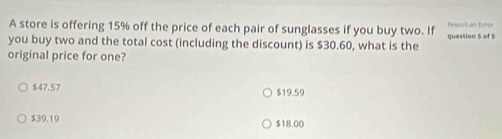 A store is offering 15% off the price of each pair of sunglasses if you buy two. If Haportan Error
you buy two and the total cost (including the discount) is $30.60, what is the question 5 of 5
original price for one?
$47.57 $19.59
$39.19 $18.00