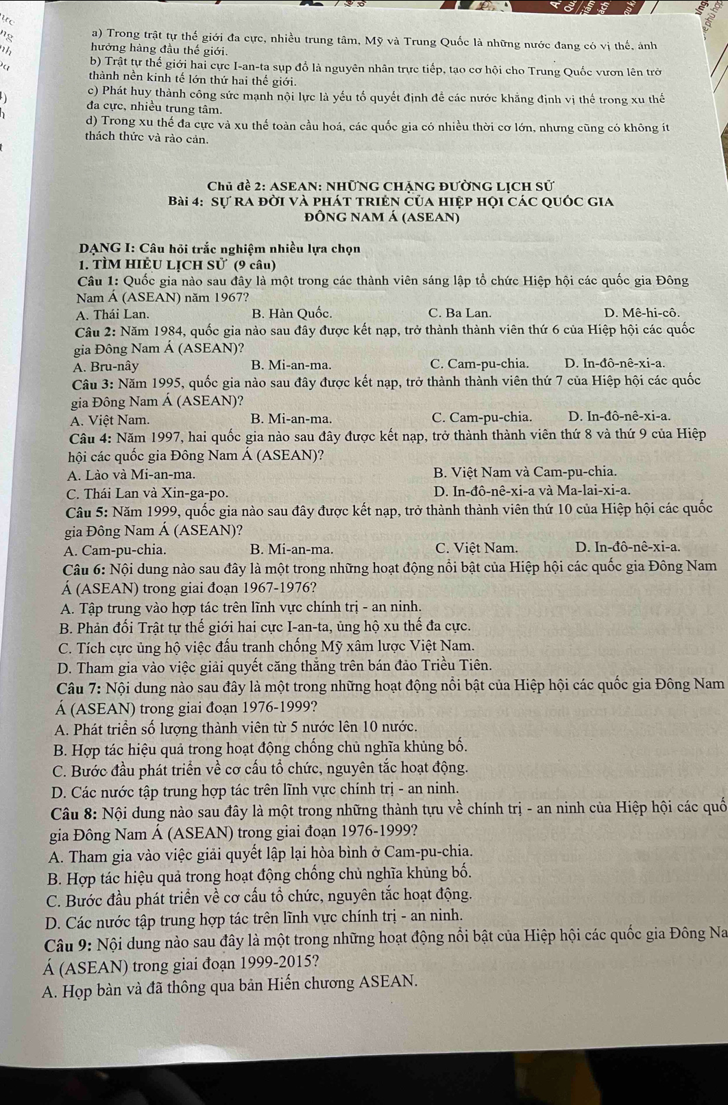 a
ng
a) Trong trật tự thế giới đa cực, nhiều trung tâm, Mỹ và Trung Quốc là những nước đang có vị thế, ảnh
nh
hưởng hàng đầu thế giới.
a
b) Trật tự thế giới hai cực I-an-ta sụp đổ là nguyên nhân trực tiếp, tạo cơ hội cho Trung Quốc vươn lên trở
thành nền kinh tế lớn thứ hai thế giới.
)
c) Phát huy thành công sức mạnh nội lực là yếu tố quyết định đề các nước khẳng định vị thế trong xu thế
đa cực, nhiều trung tâm.
d) Trong xu thế đa cực và xu thế toàn cầu hoá, các quốc gia có nhiều thời cơ lớn, nhưng cũng có không ít
thách thức và rào cản.
Chủ đề 2: ASEAN: NHữNG CHẠNG ĐƯỜNG LỊCH Sử
Bài 4: Sự ra đời và phát triện của hiệp họi các quốc gia
đỒNG NAM Á (ASEAN)
DANG I: Câu hỏi trắc nghiệm nhiều lựa chọn
1. TÌM HIÊU LỊCH Sử (9 câu)
Câu 1: Quốc gia nào sau đây là một trong các thành viên sáng lập tổ chức Hiệp hội các quốc gia Đông
Nam Á (ASEAN) năm 1967?
A. Thái Lan. B. Hàn Quốc. C. Ba Lan. D. Mê-hi-cô.
Câu 2: Năm 1984, quốc gia nào sau đây được kết nạp, trở thành thành viên thứ 6 của Hiệp hội các quốc
gia Đông Nam Á (ASEAN)?
A. Bru-nây B. Mi-an-ma. C. Cam-pu-chia. D. In-đô-nê-xi-a.
Câu 3: Năm 1995, quốc gia nào sau đây được kết nạp, trở thành thành viên thứ 7 của Hiệp hội các quốc
gia Đông Nam Á (ASEAN)?
A. Việt Nam. B. Mi-an-ma. C. Cam-pu-chia. D. In-đô-nê-xi-a.
Câu 4: Năm 1997, hai quốc gia nào sau đây được kết nạp, trở thành thành viên thứ 8 và thứ 9 của Hiệp
hội các quốc gia Đông Nam Á (ASEAN)?
A. Lào và Mi-an-ma. B. Việt Nam và Cam-pu-chia.
C. Thái Lan và Xin-ga-po.  D. In-đô-nê-xi-a và Ma-lai-xi-a.
Câu 5: Năm 1999, quốc gia nào sau đây được kết nạp, trở thành thành viên thứ 10 của Hiệp hội các quốc
gia Đông Nam Á (ASEAN)?
A. Cam-pu-chia. B. Mi-an-ma. C. Việt Nam. D. In-đô-nê-xi-a.
Câu 6: Nội dung nào sau đây là một trong những hoạt động nổi bật của Hiệp hội các quốc gia Đông Nam
Á (ASEAN) trong giai đoạn 1967-1976?
A. Tập trung vào hợp tác trên lĩnh vực chính trị - an ninh.
B. Phản đối Trật tự thế giới hai cực I-an-ta, ủng hộ xu thế đa cực.
C. Tích cực ủng hộ việc đấu tranh chống Mỹ xâm lược Việt Nam.
D. Tham gia vào việc giải quyết căng thẳng trên bán đảo Triều Tiên.
Câu 7: Nội dung nào sau đây là một trong những hoạt động nổi bật của Hiệp hội các quốc gia Đông Nam
Á (ASEAN) trong giai đoạn 1976-1999?
A. Phát triển số lượng thành viên từ 5 nước lên 10 nước.
B. Hợp tác hiệu quả trong hoạt động chống chủ nghĩa khủng bố.
C. Bước đầu phát triển về cơ cấu tổ chức, nguyên tắc hoạt động.
D. Các nước tập trung hợp tác trên lĩnh vực chính trị - an ninh.
Câu 8: Nội dung nào sau đây là một trong những thành tựu về chính trị - an ninh của Hiệp hội các quố
gia Đông Nam Á (ASEAN) trong giai đoạn 1976-1999?
A. Tham gia vào việc giải quyết lập lại hòa bình ở Cam-pu-chia.
B. Hợp tác hiệu quả trong hoạt động chống chủ nghĩa khủng bố.
C. Bước đầu phát triển về cơ cấu tổ chức, nguyên tắc hoạt động.
D. Các nước tập trung hợp tác trên lĩnh vực chính trị - an ninh.
Câu 9: Nội dung nào sau đây là một trong những hoạt động nổi bật của Hiệp hội các quốc gia Đông Na
Á (ASEAN) trong giai đoạn 1999-2015?
A. Họp bàn và đã thông qua bản Hiến chương ASEAN.
